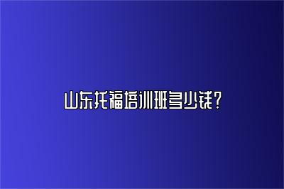 山东托福培训班多少钱？