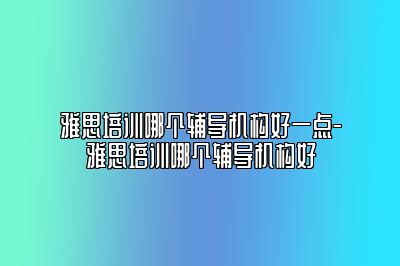 雅思培训哪个辅导机构好一点-雅思培训哪个辅导机构好