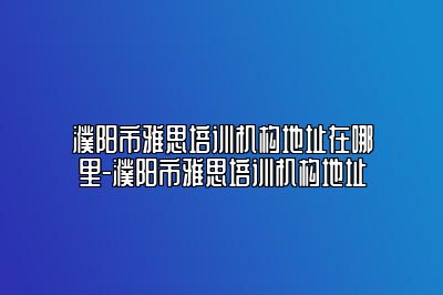 濮阳市雅思培训机构地址在哪里-濮阳市雅思培训机构地址