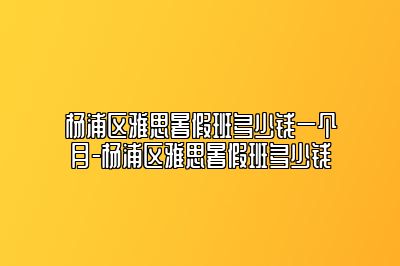 杨浦区雅思暑假班多少钱一个月-杨浦区雅思暑假班多少钱