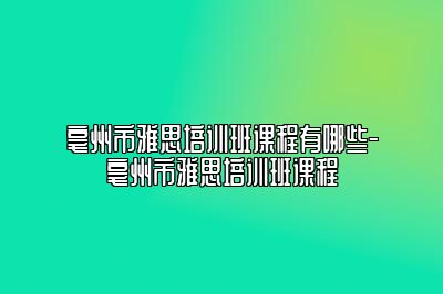 亳州市雅思培训班课程有哪些-亳州市雅思培训班课程