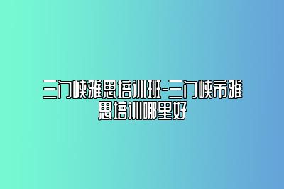 三门峡雅思培训班-三门峡市雅思培训哪里好