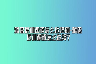 雅思培训课程怎么选择的-雅思培训课程怎么选择？
