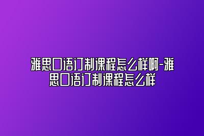 雅思口语订制课程怎么样啊-雅思口语订制课程怎么样