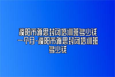 濮阳市雅思封闭培训班多少钱一个月-濮阳市雅思封闭培训班多少钱