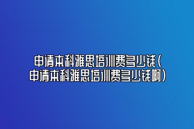 申请本科雅思培训费多少钱(申请本科雅思培训费多少钱啊)