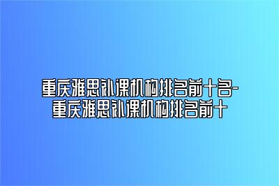 重庆雅思补课机构排名前十名-重庆雅思补课机构排名前十