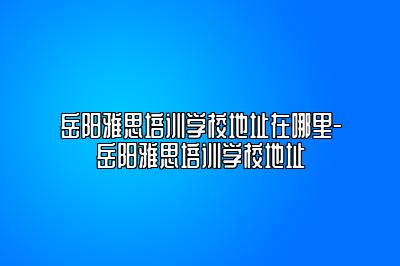 岳阳雅思培训学校地址在哪里-岳阳雅思培训学校地址