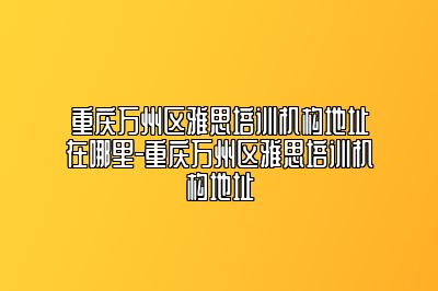 重庆万州区雅思培训机构地址在哪里-重庆万州区雅思培训机构地址