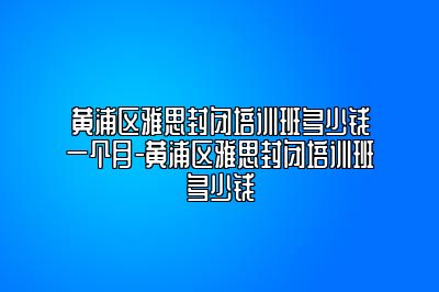 黄浦区雅思封闭培训班多少钱一个月-黄浦区雅思封闭培训班多少钱