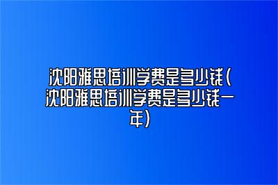 沈阳雅思培训学费是多少钱(沈阳雅思培训学费是多少钱一年)