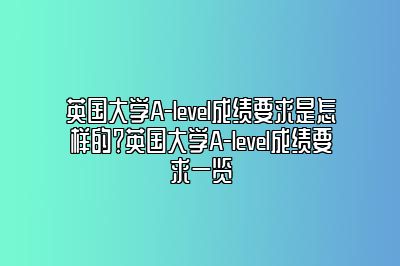 英国大学A-level成绩要求是怎样的？英国大学A-level成绩要求一览