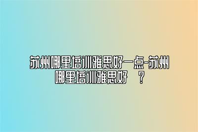 苏州哪里培训雅思好一点-苏州哪里培训雅思好​？