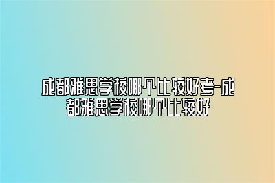 成都雅思学校哪个比较好考-成都雅思学校哪个比较好