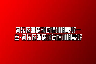 河东区雅思封闭培训哪家好一点-河东区雅思封闭培训哪家好