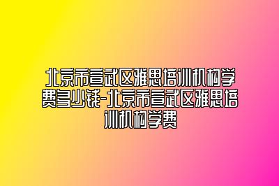 北京市宣武区雅思培训机构学费多少钱-北京市宣武区雅思培训机构学费