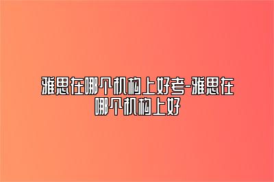 雅思在哪个机构上好考-雅思在哪个机构上好