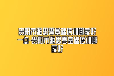 贵阳市雅思零基础培训哪家好一点-贵阳市雅思零基础培训哪家好