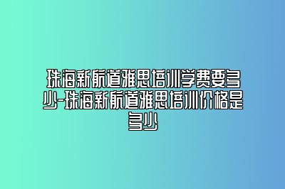 珠海新航道雅思培训学费要多少-珠海新航道雅思培训价格是多少