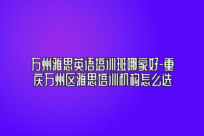 万州雅思英语培训班哪家好-重庆万州区雅思培训机构怎么选