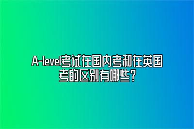 A-level考试在国内考和在英国考的区别有哪些？