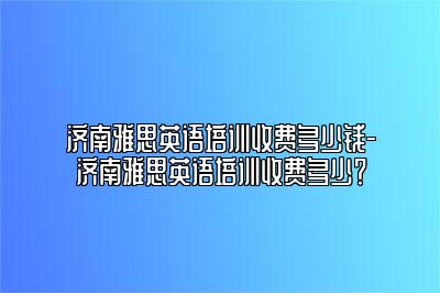 济南雅思英语培训收费多少钱-济南雅思英语培训收费多少？
