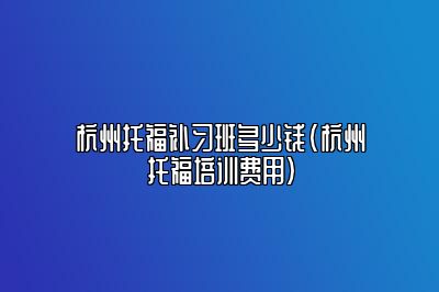 杭州托福补习班多少钱(杭州托福培训费用)