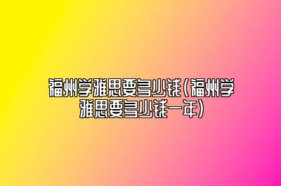 福州学雅思要多少钱(福州学雅思要多少钱一年)