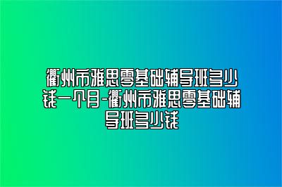 衢州市雅思零基础辅导班多少钱一个月-衢州市雅思零基础辅导班多少钱