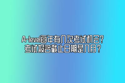 A-level每年有几次考试机会？考试报名截止日期是几月？