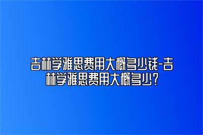 吉林学雅思费用大概多少钱-吉林学雅思费用大概多少？