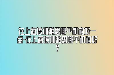 在上海培训雅思哪个机构好一点-在上海培训雅思哪个机构好？