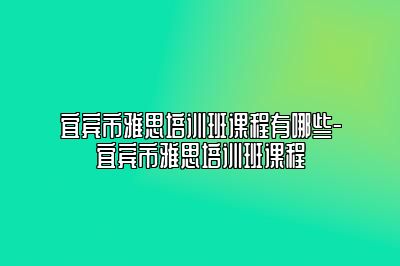 宜宾市雅思培训班课程有哪些-宜宾市雅思培训班课程
