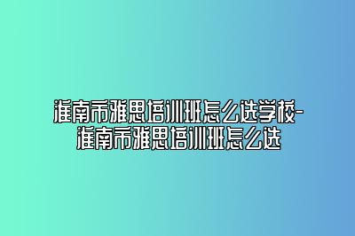 淮南市雅思培训班怎么选学校-淮南市雅思培训班怎么选