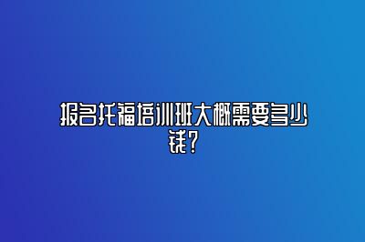 报名托福培训班大概需要多少钱？