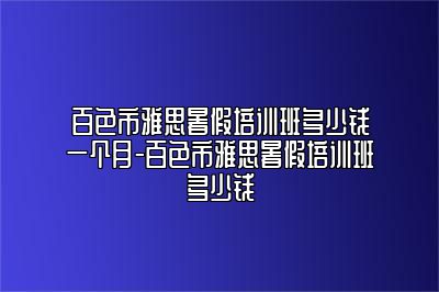 百色市雅思暑假培训班多少钱一个月-百色市雅思暑假培训班多少钱