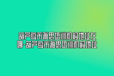 葫芦岛市雅思培训机构地址在哪-葫芦岛市雅思培训机构地址