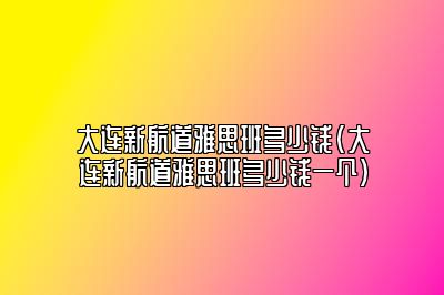 大连新航道雅思班多少钱(大连新航道雅思班多少钱一个)