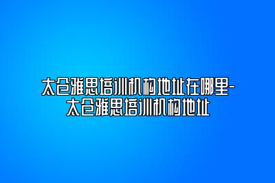 太仓雅思培训机构地址在哪里-太仓雅思培训机构地址