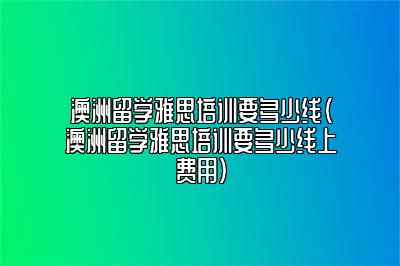 澳洲留学雅思培训要多少线(澳洲留学雅思培训要多少线上费用)