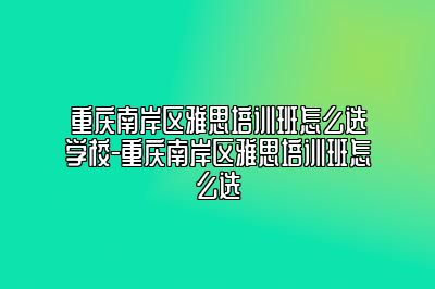 重庆南岸区雅思培训班怎么选学校-重庆南岸区雅思培训班怎么选