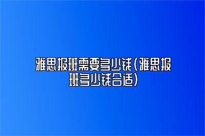 雅思报班需要多少钱(雅思报班多少钱合适)