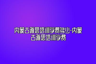 内蒙古雅思培训学费多少-内蒙古雅思培训学费