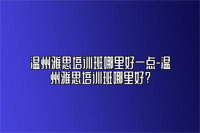 温州雅思培训班哪里好一点-温州雅思培训班哪里好?