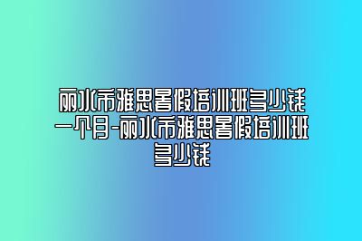 丽水市雅思暑假培训班多少钱一个月-丽水市雅思暑假培训班多少钱