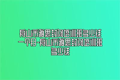 舟山市雅思封闭培训班多少钱一个月-舟山市雅思封闭培训班多少钱