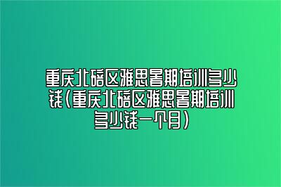 重庆北碚区雅思暑期培训多少钱(重庆北碚区雅思暑期培训多少钱一个月)