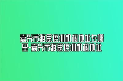 嘉兴市雅思培训机构地址在哪里-嘉兴市雅思培训机构地址
