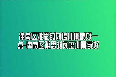 津南区雅思封闭培训哪家好一点-津南区雅思封闭培训哪家好