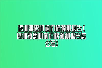 培训雅思机构价格预测报告(培训雅思机构价格预测报告怎么写)